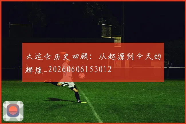 大运会历史回顾:从起源到今天的辉煌_20260606153012