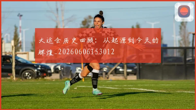 大运会历史回顾：从起源到今天的辉煌_20260606153012
