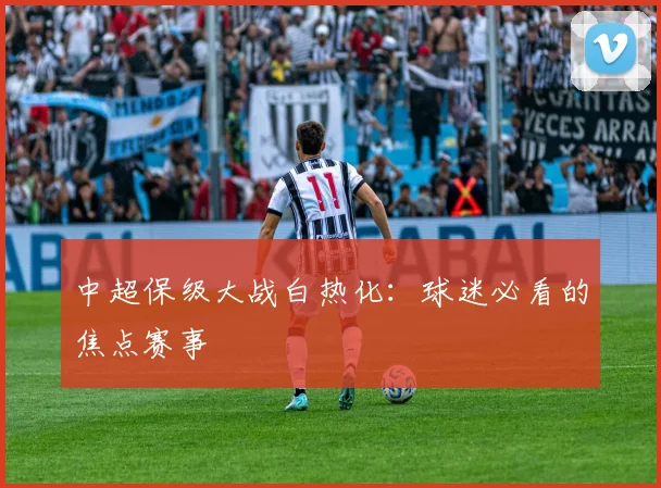 中超保级大战白热化：球迷必看的焦点赛事