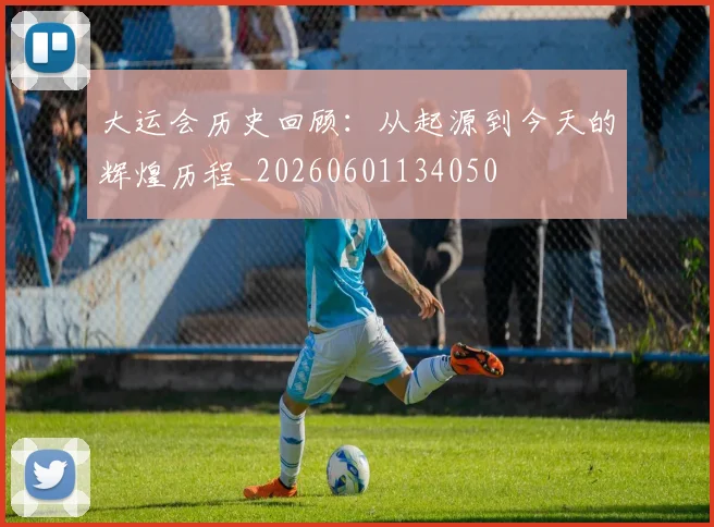 大运会历史回顾:从起源到今天的辉煌历程_20260601134050