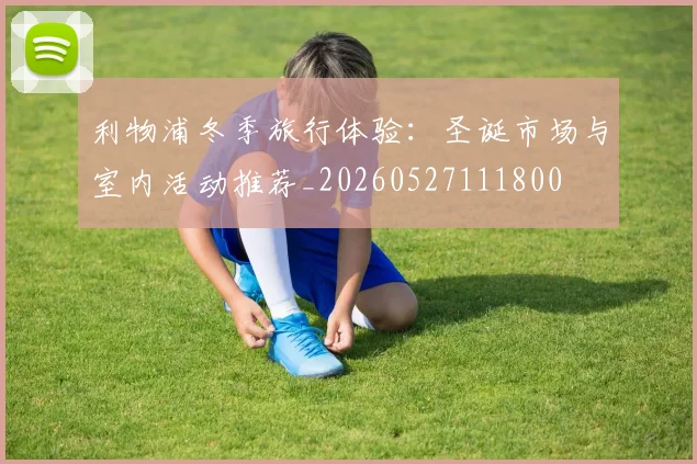 利物浦冬季旅行体验:圣诞市场与室内活动推荐_20260527111800