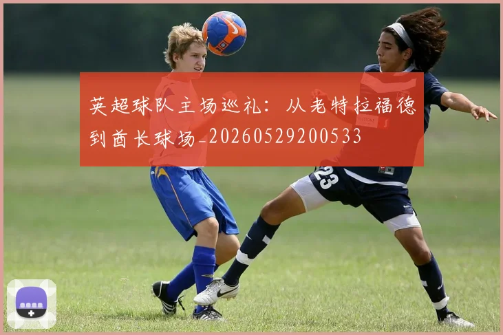 英超球队主场巡礼：从老特拉福德到酋长球场_20260529200533