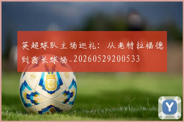 英超球队主场巡礼:从老特拉福德到酋长球场_20260529200533